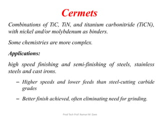 Cermets
Combinations of TiC, TiN, and titanium carbonitride (TiCN),
with nickel and/or molybdenum as binders.
Some chemistries are more complex.
Applications:
high speed finishing and semi-finishing of steels, stainless
steels and cast irons.
– Higher speeds and lower feeds than steel-cutting carbide
grades
– Better finish achieved, often eliminating need for grinding.
Prod Tech Prof. Naman M. Dave
 