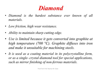 Diamond
• Diamond is the hardest substance ever known of all
materials.
• Low friction, high wear resistance.
• Ability to maintain sharp cutting edge.
• Use is limited because it gets converted into graphite at
high temperature (700 °C). Graphite diffuses into iron
and make it unsuitable for machining steels.
• It is used as a coating material in its polycrystalline form,
or as a single- crystal diamond tool for special applications,
such as mirror finishing of non-ferrous materials.
Prod Tech Prof. Naman M. Dave
 
