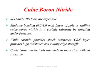  SPD and CBN tools are expensive.
 Made by bonding (0.5-1.0 mm) Layer of poly crystalline
cubic boron nitride to a carbide substrate by sintering
under Pressure.
 While carbide provides shock resistance CBN layer
provides high resistance and cutting edge strength.
 Cubic boron nitride tools are made in small sizes without
substrate.
Cubic Boron Nitride
Prod Tech Prof. Naman M. Dave
 
