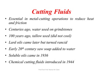 Cutting Fluids
• Essential in metal-cutting operations to reduce heat
and friction
• Centuries ago, water used on grindstones
• 100 years ago, tallow used (did not cool)
• Lard oils came later but turned rancid
• Early 20th century saw soap added to water
• Soluble oils came in 1936
• Chemical cutting fluids introduced in 1944
Prod Tech Prof. Naman M. Dave
 