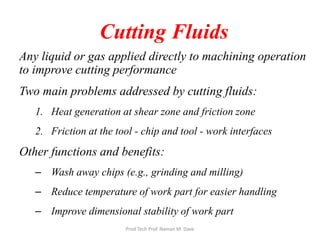 Cutting Fluids
Any liquid or gas applied directly to machining operation
to improve cutting performance
Two main problems addressed by cutting fluids:
1. Heat generation at shear zone and friction zone
2. Friction at the tool - chip and tool - work interfaces
Other functions and benefits:
– Wash away chips (e.g., grinding and milling)
– Reduce temperature of work part for easier handling
– Improve dimensional stability of work part
Prod Tech Prof. Naman M. Dave
 
