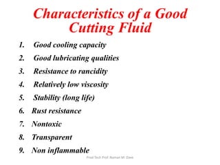 Characteristics of a Good
Cutting Fluid
1. Good cooling capacity
2. Good lubricating qualities
3. Resistance to rancidity
4. Relatively low viscosity
5. Stability (long life)
6. Rust resistance
7. Nontoxic
8. Transparent
9. Non inflammable
Prod Tech Prof. Naman M. Dave
 