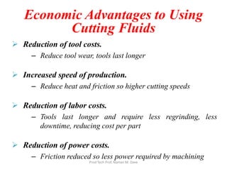 Economic Advantages to Using
Cutting Fluids
 Reduction of tool costs.
– Reduce tool wear, tools last longer
 Increased speed of production.
– Reduce heat and friction so higher cutting speeds
 Reduction of labor costs.
– Tools last longer and require less regrinding, less
downtime, reducing cost per part
 Reduction of power costs.
– Friction reduced so less power required by machining
Prod Tech Prof. Naman M. Dave
 