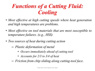 Functions of a Cutting Fluid:
Cooling
• Most effective at high cutting speeds where heat generation
and high temperatures are problems.
• Most effective on tool materials that are most susceptible to
temperature failures. (e.g., HSS)
• Two sources of heat during cutting action
– Plastic deformation of metal
• Occurs immediately ahead of cutting tool
• Accounts for 2/3 to 3/4 of heat
– Friction from chip sliding along cutting-tool face.
Prod Tech Prof. Naman M. Dave
 