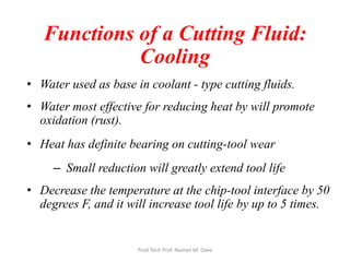 Functions of a Cutting Fluid:
Cooling
• Water used as base in coolant - type cutting fluids.
• Water most effective for reducing heat by will promote
oxidation (rust).
• Heat has definite bearing on cutting-tool wear
– Small reduction will greatly extend tool life
• Decrease the temperature at the chip-tool interface by 50
degrees F, and it will increase tool life by up to 5 times.
Prod Tech Prof. Naman M. Dave
 