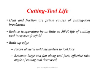 Cutting-Tool Life
• Heat and friction are prime causes of cutting-tool
breakdown
• Reduce temperature by as little as 500F, life of cutting
tool increases fivefold
• Built-up edge
– Pieces of metal weld themselves to tool face
– Becomes large and flat along tool face, effective rake
angle of cutting tool decreased
Prod Tech Prof. Naman M. Dave
 