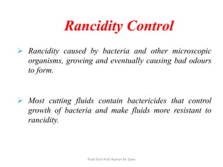 Rancidity Control
 Rancidity caused by bacteria and other microscopic
organisms, growing and eventually causing bad odours
to form.
 Most cutting fluids contain bactericides that control
growth of bacteria and make fluids more resistant to
rancidity.
Prod Tech Prof. Naman M. Dave
 