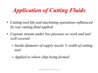 Application of Cutting Fluids
• Cutting-tool life and machining operations influenced
by way cutting fluid applied
• Copious stream under low pressure so work and tool
well covered
– Inside diameter of supply nozzle ¾ width of cutting
tool
– Applied to where chip being formed
Prod Tech Prof. Naman M. Dave
 