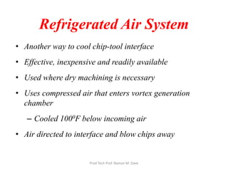 Refrigerated Air System
• Another way to cool chip-tool interface
• Effective, inexpensive and readily available
• Used where dry machining is necessary
• Uses compressed air that enters vortex generation
chamber
– Cooled 1000F below incoming air
• Air directed to interface and blow chips away
Prod Tech Prof. Naman M. Dave
 
