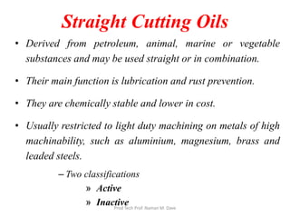 Straight Cutting Oils
• Derived from petroleum, animal, marine or vegetable
substances and may be used straight or in combination.
• Their main function is lubrication and rust prevention.
• They are chemically stable and lower in cost.
• Usually restricted to light duty machining on metals of high
machinability, such as aluminium, magnesium, brass and
leaded steels.
– Two classifications
» Active
» InactiveProd Tech Prof. Naman M. Dave
 