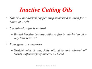Inactive Cutting Oils
• Oils will not darken copper strip immersed in them for 3
hours at 2120F
• Contained sulfur is natural
– Termed inactive because sulfur so firmly attached to oil –
very little released
• Four general categories
– Straight mineral oils, fatty oils, fatty and mineral oil
blends, sulfurized fatty-mineral oil blend
Prod Tech Prof. Naman M. Dave
 