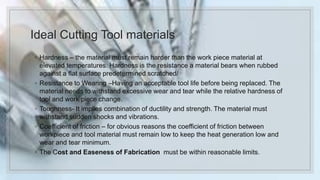 Ideal Cutting Tool materials
◦ Hardness – the material must remain harder than the work piece material at
elevated temperatures. Hardness is the resistance a material bears when rubbed
against a flat surface predetermined scratched/
◦ Resistance to Wearing –Having an acceptable tool life before being replaced. The
material needs to withstand excessive wear and tear while the relative hardness of
tool and work piece change.
◦ Toughness- It implies combination of ductility and strength. The material must
withstand sudden shocks and vibrations.
◦ Coefficient of friction – for obvious reasons the coefficient of friction between
workpiece and tool material must remain low to keep the heat generation low and
wear and tear minimum.
◦ The Cost and Easeness of Fabrication must be within reasonable limits.
 