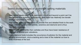 Select disadvantages of prominent cutting materials
◦ Low-carbon steels suffer from yield-point runout and beyond a point can’t be
loaded and thus limited in applications . Mild Steel has relatively low tensile
strength compared to HSS.
◦ High speed steel arguably does not provide fine and detailed finish to the work
piece. Inferior to cemented carbide, ceramics and diamond and is thus
relevantly engaged.
◦ Ceramics bit more brittle than carbides and thus have lower resistance of
mechanical shocks and vobrations.
◦ Using diamond tools includes the occurrence of pollution for the material and
working environment, micro-cracking and a loss of the material cut due to
finite thickness of the tool.
 