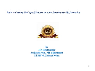 11
Topic – Cutting Tool specification and mechanism of chip formation
by
Mr. Binit kumar
Assistant Prof., ME department
GLBITM, Greater Noida