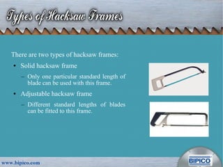 There are two types of hacksaw frames:
● Solid hacksaw frame
– Only one particular standard length of
blade can be used with this frame.
● Adjustable hacksaw frame
– Different standard lengths of blades
can be fitted to this frame.
 