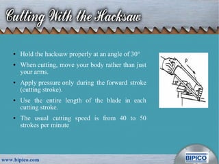 ● Hold the hacksaw properly at an angle of 30°
● When cutting, move your body rather than just
your arms.
● Apply pressure only during the forward stroke
(cutting stroke).
● Use the entire length of the blade in each
cutting stroke.
● The usual cutting speed is from 40 to 50
strokes per minute
 