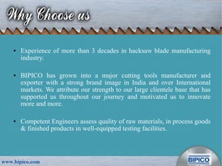 ● Experience of more than 3 decades in hacksaw blade manufacturing
industry.
● BIPICO has grown into a major cutting tools manufacturer and
exporter with a strong brand image in India and over International
markets. We attribute our strength to our large clientele base that has
supported us throughout our journey and motivated us to innovate
more and more.
● Competent Engineers assess quality of raw materials, in process goods
& finished products in well-equipped testing facilities.
 