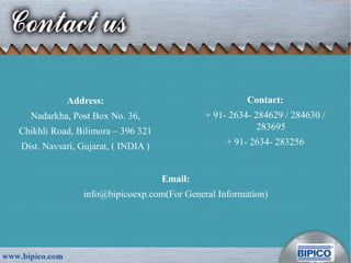 Address:
Nadarkha, Post Box No. 36,
Chikhli Road, Bilimora – 396 321
Dist. Navsari, Gujarat, ( INDIA )
Contact:
+ 91- 2634- 284629 / 284630 /
283695
+ 91- 2634- 283256
Email:
info@bipicoexp.com(For General Information)
 