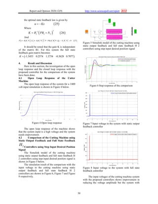 Report and Opinion 2020;12(9) http://www.sciencepub.net/report ROJ
30
the optimal state feedback law is given by
 25u Kx 
Where
   1
2 26
T
f fK R PB N
 
And
     1 1 1 1
2 2 2 0 27
T
T T T T
f f f f f a f f f fP A B R N A B R N P PB R B P Q N R N   
      
It should be noted that the gain K is independent
of the matrix B1. For this system the full state
feedback gain matrix becomes
 -1.3453 0.2574 1.3754 -0.3628 0.7077K 
4. Result and Discussion
Here in this section, the investigation of the open
loop response and the closed loop response with the
proposed controller for the comparison of the system
have been done.
4.1 Open Loop Response of the Cutter
Machine
The open loop response of the system for a 1400
volt input simulation is shown in Figure 4 below.
Figure 4 Open loop response
The open loop response of the machine shows
that the system input is a high voltage and the system
needs improvement.
4.2 Comparison of the Cutting Machine using
Static Output Feedback and Full State Feedback
2H Controllers using Step Input Desired Position
Signal
The Simulink model of the cutting machine
using static output feedback and full state feedback H
2 controllers using step input desired position signal is
shown in Figure 5 below.
The simulation result of the comparison with the
input voltage to the cutting machine using static
output feedback and full state feedback H 2
controllers are shown in Figure 6, Figure 7 and Figure
8 respectively.
Figure 5 Simulink model of the cutting machine using
static output feedback and full state feedback H 2
controllers using step input desired position signal
Figure 6 Step response of the comparison
Figure 7 Input voltage to the system with static output
feedback controller
Figure 8 Input voltage to the system with full state
feedback controller
The input voltages of the cutting machine system
with the proposed controllers shows improvement in
reducing the voltage amplitude but the system with
 