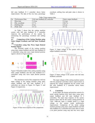 Report and Opinion 2020;12(9) http://www.sciencepub.net/report ROJ
31
full state feedback H 2 controller shows better
improvement. The data of the rise time, percentage
overshoot, settling time and peak value is shown in
Table 2.
Table 2 Step response data
No Performance Data Full state feedback H2 controller Static output feedback
1 Rise time 1.8 sec 1.8 sec
2 Per. overshoot 17 % 34.2 %
3 Settling time 8 sec 12 sec
4 Peak value 4.1 m 4.7 m
As Table 2 shows that the cutting machine
system with full state feedback H 2 controller
improves the performance of the system by
minimizing the percentage overshoot and settling
time.
4.3 Comparison of the Cutting Machine using
Static Output Feedback and Full State Feedback
2H Controllers using Sine Wave Input Desired
Position Signal
The Simulink model of the cutting machine
using static output feedback and full state feedback H
2 controllers using sine wave input desired position
signal is shown in Figure 9 below.
Figure 9 Simulink model of the cutting machine using
static output feedback and full state feedback H 2
controllers using sine wave input desired position
signal
The simulation result of the comparison with the
input voltage to the cutting machine using static
output feedback and full state feedback H 2
controllers are shown in Figure 10, Figure 11 and
Figure 12 respectively.
Figure 10 Sine wave response of the comparison
Figure 11 Input voltage to the system with static
output feedback controller
Figure 12 Input voltage to the system with full state
feedback controller
The input voltages of the cutting machine system
with the proposed controllers shows improvement in
reducing the voltage amplitude but the system with
full state feedback H 2 controller shows better
improvement.
5. Conclusion
In this paper, the design and position control of a
metal cutting machine have been done using static
output feedback and full state feedback H 2
controllers. The open loop response of the system
analysis shows that for the system cutting position of
3.4m, 1400-volt input is needed which is a high
voltage so the system needs performance
improvement. Comparison of the metal cutting
machine position using static output feedback and full
state feedback H 2 controllers have been done to track
a set point position using step and sine wave input
 