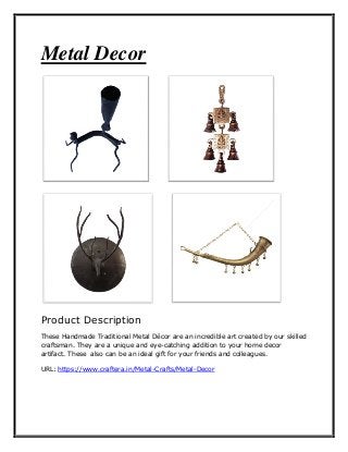 Metal Decor
Product Description
These Handmade Traditional Metal Décor are an incredible art created by our skilled
craftsman. They are a unique and eye-catching addition to your home decor
artifact. These also can be an ideal gift for your friends and colleagues.
URL: https://www.craftera.in/Metal-Crafts/Metal-Decor
 