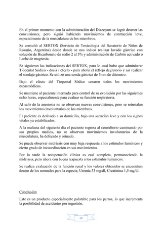 10
En el primer momento con la administración del Diazepam se logró detener las
convulsiones, pero siguió habiendo movimientos de contracción leve,
especialmente de la musculatura de los miembros.
Se consultó al SERTOX (Servicio de Toxicología del Sanatorio de Niños de
Rosario, Argentina) desde donde se nos indicó realizar lavado gástrico con
solución de Bicarbonato de sodio 2 al 5% y administración de Carbón activado o
Leche de magnesia.
Se siguieron las indicaciones del SERTOX, para lo cual hubo que administrar
Tiopental Sódico - dosis / efecto - para abolir el reflejo deglutorio y así realizar
el sondaje gástrico. Se utilizó una sonda gástrica de 5mm de diámetro.
Bajo el efecto del Tiopental Sódico cesaron todos los movimientos
espasmódicos.
Se mantiene al paciente internado para control de su evolución por las siguientes
ocho horas, especialmente para evaluar su función respiratoria.
Al salir de la anestesia no se observan nuevas convulsiones, pero se reinstalan
los movimientos involuntarios de los miembros.
El paciente es derivado a su domicilio, bajo una sedación leve y con los signos
vitales ya estabilizados.
A la mañana del siguiente día el paciente regresa al consultorio caminando por
sus propios medios, no se observan movimientos involuntarios de la
musculatura, ha defecado y orinado.
Se puede observar midriasis con muy baja respuesta a los estímulos lumínicos y
cierto grado de incoordinación en sus movimientos.
Por la tarde la recuperación clínica es casi completa, permaneciendo la
midriasis, pero ahora con buena respuesta a los estímulos lumínicos.
Se realiza evaluación de la función renal y los valores obtenidos se encuentran
dentro de los normales para la especie, Uremia 33 mg/dl, Creatinina 1,5 mg/dl.
Conclusión
Este es un producto especialmente palatable para los perros, lo que incrementa
la posibilidad de accidentes por ingestión.
 