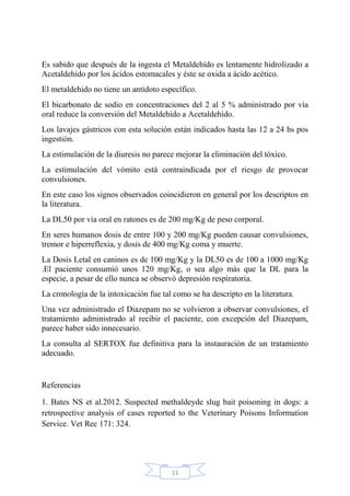 11
Es sabido que después de la ingesta el Metaldehído es lentamente hidrolizado a
Acetaldehído por los ácidos estomacales y éste se oxida a ácido acético.
El metaldehido no tiene un antídoto específico.
El bicarbonato de sodio en concentraciones del 2 al 5 % administrado por vía
oral reduce la conversión del Metaldehído a Acetaldehído.
Los lavajes gástricos con esta solución están indicados hasta las 12 a 24 hs pos
ingestión.
La estimulación de la diuresis no parece mejorar la eliminación del tóxico.
La estimulación del vómito está contraindicada por el riesgo de provocar
convulsiones.
En este caso los signos observados coincidieron en general por los descriptos en
la literatura.
La DL50 por vía oral en ratones es de 200 mg/Kg de peso corporal.
En seres humanos dosis de entre 100 y 200 mg/Kg pueden causar convulsiones,
tremor e hiperreflexia, y dosis de 400 mg/Kg coma y muerte.
La Dosis Letal en caninos es de 100 mg/Kg y la DL50 es de 100 a 1000 mg/Kg
.El paciente consumió unos 120 mg/Kg, o sea algo más que la DL para la
especie, a pesar de ello nunca se observó depresión respiratoria.
La cronología de la intoxicación fue tal como se ha descripto en la literatura.
Una vez administrado el Diazepam no se volvieron a observar convulsiones, el
tratamiento administrado al recibir el paciente, con excepción del Diazepam,
parece haber sido innecesario.
La consulta al SERTOX fue definitiva para la instauración de un tratamiento
adecuado.
Referencias
1. Bates NS et al.2012. Suspected methaldeyde slug bait poisoning in dogs: a
retrospective analysis of cases reported to the Veterinary Poisons Information
Service. Vet Rec 171: 324.
 