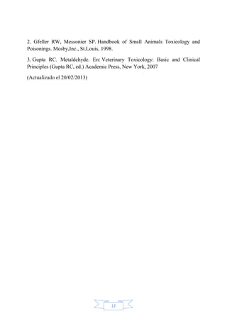 12
2. Gfeller RW, Messonier SP. Handbook of Small Animals Toxicology and
Poisonings. Mosby,Inc., St.Louis, 1998.
3. Gupta RC. Metaldehyde. En: Veterinary Toxicology: Basic and Clinical
Principles (Gupta RC, ed.) Academic Press, New York, 2007
(Actualizado el 20/02/2013)
 