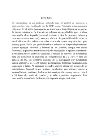 3
RESUMEN
El metaldehído es un pesticida utilizado para el control de moluscos y
gasterópodos, está clasificado por la OMS como “pesticida moderadamente
peligroso. Es el único molusquicida de importancia toxicológica para especies
de interés veterinario. Se trata de un polímero de acetaldehído que produce
intoxicación al ser ingerido (ya sea el producto o bien de caracoles, babosas y
ratas envenenadas con este), sólo por vía oral. La palatabilidad del cebo de
metaldehído es alta, debido a su sabor azucarado resulta muy atractivo para
perros y gatos. Por lo que puede intoxicar a animales en temporada primaveral,
cuando aparecen caracoles y babosas en los jardines; aunque con escasa
frecuencia, el producto también ha causado intoxicación a equinos y rumiantes,
al utilizarse para el control de caracoles y babosas en potreros. El metaldehído
para uso doméstico se encuentra en concentración de 3 a 3,5% y para uso
agrícola de 6%. Los primeros síntomas de la intoxicación por metaldehído
suelen aparecer a los 15-20 minutos postingestión. Síntomas: fasciculaciones,
taquicardia y jadeo. Al agravarse el cuadro aparece, ataxia con rigidez de las
extremidades, hipersalivación, acidosis metabólica, convulsiones tónicas y
tónico-clónicas, midriasis, finalmente intensa depresión, coma y muerte; entre 4
y 24 horas del inicio del cuadro y se debe a parálisis respiratoria. Esta
intoxicación se confunde fácilmente con la producida por estricnina.
 
