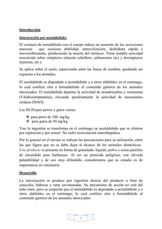 4
Introducción
Intoxicación por metaldehído:
El contacto de metaldehído con el cuerpo induce un aumento de las secreciones
mucosas que ocasiona debilidad, inmovilización, deshidrata rápida e
irreversiblemente, produciendo la muerte del molusco. Tiene notable actividad
insecticida sobre ortópteros (alacrán cebollero, saltamontes etc) y dermápteros
(tijeretas, etc.).
Se aplica sobre el suelo, esparciendo entre las líneas de siembra, quedando así
expuesto a los animales.
El metaldehído es degradado a acetaldehído y a otros aldehídos en el estómago,
lo cual confiere olor a formaldehido al contenido gástrico de los animales
intoxicados. El metaldehído deprime la actividad de noradrenalina y serotonina
(5-hidroxitriptamina), elevando paralelamente la actividad de monoamino
oxidasa (MAO).
Las DL50 para perros y gatos varían:
 para perro de 100 mg/kg
 para gatos de 50 mg/kg.
Tras la ingestión se transforma en el estómago en acetaldehído que se elimina
por espiración y por orina1. No sufre recirculación enterohepática.
Por lo general en el envase se indican las precauciones para su utilización, entre
las que figura que no se debe dejar al alcance de los animales domésticos.
Este producto se presenta en forma de granulado, líquido, polvo y como pastillas
de encendido para barbacoas. Al ser un pesticida peligroso, con elevada
palatabilidad y de uso muy difundido, consideramos que su estudio es de
importancia en veterinaria.
Desarrollo
La intoxicación se produce por ingestión directa del producto o bien de
caracoles, babosas y ratas envenenadas. Su mecanismo de acción no está del
todo claro, pero se sospecha que el metaldehído es degradado a acetaldehído y a
otros aldehídos en el estómago, lo cual confiere olor a formaldehido al
contenido gástrico de los animales intoxicados.
 