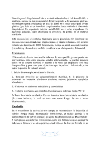 7
Contribuyen al diagnóstico el olor a acetaldehído (similar al del formaldehido o
acetileno, aunque no tan pronunciado) del aire espirado y del contenido gástrico.
Puede identificarse acetaldehído en éste, así como en el fluido usado para lavado
gástrico (que debe ser de inmediato congelado si se desea remitirlo al laboratorio
diagnóstico). Es importante detectar metaldehído en el cebo sospechoso. En
pequeñas especies, suele observarse la presencia de pellets en el material
vomitado.
Esta intoxicación se confunde fácilmente con la producida por estricnina; las
intoxicaciones con insecticidas organoclorados y organofosforados, con algunos
rodenticidas (compuesto 1080, brometalina, fosfuro de zinc), con metilxantinas
(chocolate) y plomo deben también considerarse en el diagnóstico diferencial.
Tratamiento
El tratamiento de esta intoxicación debe ser lo antes posible, ya que producirse
convulsiones, entre otros síntomas citados anteriormente, se pueden producir
daños en el sistema nervioso y además a la vista del propietario son muy
desagradables y peor aun para el paciente que lo padece. Además de poder
evitar la pérdida de vida del animal.
1. Iniciar fluidoterapia para forzar la diuresis.
2.- Realizar protocolo de descontaminación digestiva. Si el producto se
encuentra en intestino, eliminarlo mediante enemas jabonosos templados
abundantes.
3.- Controlar los temblores musculares y convulsiones
4.- Tratar la hipertermia con medidas de enfriamiento externas, hasta 39.5° C.
5- Tratar la acidosis metabólica. En esta intoxicación existe acidosis metabólica
(de causa incierta), la cual se trata con suero Ringer lactato o suero
bicarbonatado.
Conclusión
En el tratamiento de este toxico no siempre es recomendado la inducción al
vómito, porque puede desencadenar convulsiones, el lavado gástrico y la
administración de carbón activado, así como la administración de Diazepam (1-
5 mg/kg) para controlar las convulsiones, junto con hidratación para corregir la
deficiencia hídrica y los desequilibrios electrolíticos; la diuresis forzada no es
 