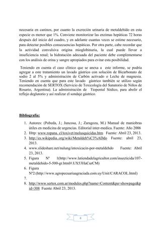 8
necesaria en caninos, por cuanto la excreción urinaria de metaldehído en esta
especie es menor que 1%. Conviene monitorizar las enzimas hepáticas 72 horas
después del inicio del cuadro, y en adelante cuantas veces se estime necesario,
para detectar posibles consecuencias hepáticas. Por otra parte, cabe recordar que
la actividad convulsiva origina mioglobinuria, la cual puede llevar a
insuficiencia renal; la hidratación adecuada del paciente debe complementarse
con los análisis de orina y sangre apropiados para evitar esta posibilidad.
Teniendo en cuenta el caso clínico que se anexa a este informe, se podría
agregar a este tratamiento un lavado gástrico con solución de Bicarbonato de
sodio 2 al 5% y administración de Carbón activado o Leche de magnesia.
Teniendo en cuenta que para este lavado gástrico también se utilizo según
recomendación de SERTOX (Servicio de Toxicología del Sanatorio de Niños de
Rosario, Argentina). La administración de Tiopental Sódico, para abolir el
reflejo deglutorio y así realizar el sondaje gástrico.
Bibliografía:
1. Autores: (Pobeda, J.; Juncosa, J.; Zaragoza, M.) Manual de maniobras
útiles en medicina de urgencias. Editorial inter-medica. Fuente: Año 2006
2. Http: www.ropana. cl/toxivet/molusquicidas.htm Fuente: Abril 23, 2013.
3. http://es.wikipedia..org/wiki/Metaldeh%C3%ADdo Fuente: abril 23,
2013.
4. www.slideshare.net/nulung/intoxicacin-por-metaldehdo Fuente: Abril
23, 2013.
5. Figura Nº 1(http://www.latiendadelagricultor.com/insecticida/107-
metaldehido-5-500-gr.html#.UX53HaCurCM)
6. Figura
Nº2:(http://www.agropecuariaagraciada.com.uy/Unit/CARACOL.html)
7.
8. http://www.sertox.com.ar/modules.php?name=Content&pa=showpage&p
id=308 Fuente Abril 23, 2013.
 