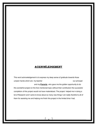__________________
__________________

ACKNoWLEDGEMENT

This word acknowledgement is to express my deep sense of gratitude towards those
unseen hands which are my teacher Mrs. H. JADHAV (CHEMISTRY) , our principal
Ms. N. GEETHA RAO and my Parents who gave me the golden opportunity to do
this wonderful project on the fore mentioned topic without their contribution the successful
completion of this project would not have materialized. The project helped me in doing a
lot of Research and I came to know about so many new things I am really thankful to all of
them for assisting me and helping me finish this project in the limited time I had.

8

 