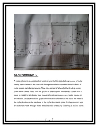 BACKGROUND :A metal detector is a portable electronic instrument which detects the presence of metal
nearby. Metal detectors are useful for finding metal inclusions hidden within objects, or
metal objects buried underground. They often consist of a handheld unit with a sensor
probe which can be swept over the ground or other objects. If the sensor comes near a
piece of metal this is indicated by a changing tone in earphones, or a needle moving on
an indicator. Usually the device gives some indication of distance; the closer the metal is,
the higher the tone in the earphone or the higher the needle goes. Another common type
are stationary "walk through" metal detectors used for security screening at access points

8

 