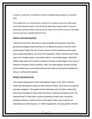 in prisons, courthouses, and airports to detect concealed metal weapons on a person's
body.
The simplest form of a metal detector consists of an oscillator producing an alternating
current that passes through a coil producing an alternating magnetic field. If a piece of
electrically conductive metal is close to the coil, eddy currents will be induced in the metal,
and this produces a magnetic field of its own.

History and development
Toward the end of the 19th century, many scientists and engineers used their
growing knowledge of electrical theory in an attempt to devise a machine which
would pinpoint metal. The use of such a device to find ore-bearing rocks would
give a huge advantage to any miner who employed it. Early machines were crude,
used a lot of battery power, and worked only to a very limited degree. Alexander
Graham Bell used such a device to attempt to locate a bullet lodged in the chest of
American President James Garfield in 1881; the metal detector worked correctly
but the attempt was unsuccessful because the metal coil spring bed Garfield was
lying on, confused the detector.
Modern developments
The modern development of the metal detector began in the 1920s. Gerhard
Fisher had developed a system of radio direction-finding, which was to be used for
accurate navigation. The system worked extremely well, but Fisher noticed that
there were anomalies in areas where the terrain contained ore-bearing rocks. He
reasoned that if a radio beam could be distorted by metal, then it should be
possible to design a machine which would detect metal using a search coil
resonating at a radio frequency. In 1925 he applied for, and was granted, the first

8

 