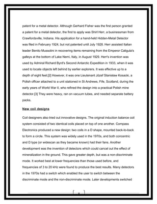 patent for a metal detector. Although Gerhard Fisher was the first person granted
a patent for a metal detector, the first to apply was Shirl Herr, a businessman from
Crawfordsville, Indiana. His application for a hand-held Hidden-Metal Detector
was filed in February 1924, but not patented until July 1928. Herr assisted Italian
leader Benito Mussolini in recovering items remaining from the Emperor Caligula's
galleys at the bottom of Lake Nemi, Italy, in August 1929. Herr's invention was
used by Admiral Richard Byrd's Second Antarctic Expedition in 1933, when it was
used to locate objects left behind by earlier explorers. It was effective up to a
depth of eight feet.[2] However, it was one Lieutenant Józef Stanisław Kosacki, a
Polish officer attached to a unit stationed in St Andrews, Fife, Scotland, during the
early years of World War II, who refined the design into a practical Polish mine
detector.[3] They were heavy, ran on vacuum tubes, and needed separate battery
packs.
New coil designs
Coil designers also tried out innovative designs. The original induction balance coil
system consisted of two identical coils placed on top of one another. Compass
Electronics produced a new design: two coils in a D shape, mounted back-to-back
to form a circle. This system was widely used in the 1970s, and both concentric
and D type (or widescan as they became known) had their fans. Another
development was the invention of detectors which could cancel out the effect of
mineralization in the ground. This gave greater depth, but was a non-discriminate
mode. It worked best at lower frequencies than those used before, and
frequencies of 3 to 20 kHz were found to produce the best results. Many detectors
in the 1970s had a switch which enabled the user to switch between the
discriminate mode and the non-discriminate mode. Later developments switched

8

 