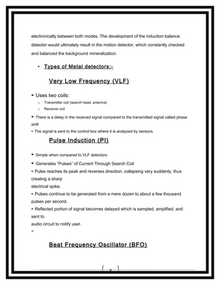 electronically between both modes. The development of the induction balance
detector would ultimately result in the motion detector, which constantly checked
and balanced the background mineralization.

• Types of Metal detectors:-

Very Low Frequency (VLF)
► Uses two coils:
o

Transmitter coil (search head, antenna)

o

Receiver coil

► There is a delay in the received signal compared to the transmitted signal called phase
shift
► The signal is sent to the control box where it is analyzed by sensors

Pulse Induction (PI)
► Simple when compared to VLF detectors
► Generates “Pulses” of Current Through Search Coil
► Pulse reaches its peak and reverses direction, collapsing very suddenly, thus

creating a sharp
electrical spike.
► Pulses continue to be generated from a mere dozen to about a few thousand

pulses per second.
► Reflected portion of signal becomes delayed which is sampled, amplified, and

sent to
audio circuit to notify user.
=

Beat Frequency Oscillator (BFO)

8

 