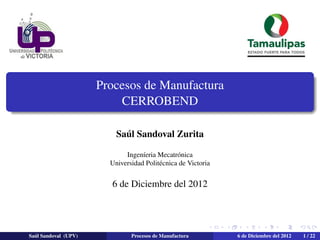 Procesos de Manufactura
CERROBEND
Sa´ul Sandoval Zurita
Ingen´ıeria Mecatr´onica
Universidad Polit´ecnica de Victoria
6 de Diciembre del 2012
Sa´ul Sandoval (UPV) Procesos de Manufactura 6 de Diciembre del 2012 1 / 22
 