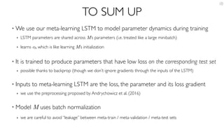 TO SUM UP
• We use our meta-learning LSTM to model parameter dynamics during training
‣ LSTM parameters are shared across M’s parameters (i.e. treated like a large minibatch)
‣ learns c0, which is like learning M’s initialization
• It is trained to produce parameters that have low loss on the corresponding test set
‣ possible thanks to backprop (though we don’t ignore gradients through the inputs of the LSTM)
• Inputs to meta-learning LSTM are the loss, the parameter and its loss gradient
‣ we use the preprocessing proposed by Andrychowicz et al. (2016)
• Model M uses batch normalization
‣ we are careful to avoid “leakage” between meta-train / meta-validation / meta-test sets
10
 