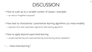DISCUSSION
• How to scale up to a variable number of classes / examples
‣ we need an “ImageNet transposed”
• How best to characterize / parametrize learning algorithms (i.e. meta-models)
‣ inspiration from other optimization algorithms? other learning algorithms?
• How to apply beyond supervised learning
‣ unsupervised learning, semi-supervised learning, active learning, domain adaptation?
• … meta-meta-learning ?
20
 