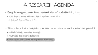 A RESEARCH AGENDA
• Deep learning successes have required a lot of labeled training data
‣ collecting and labeling such data requires signiﬁcant human labor
‣ is that really how we’ll solve AI ?
• Alternative solution : exploit other sources of data that are imperfect but plentiful
‣ unlabeled data (unsupervised learning)
‣ multimodal data (multimodal learning)
‣ multidomain data (transfer learning, domain adaptation)
3
 