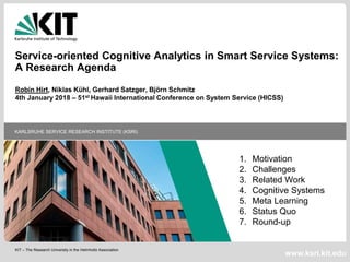 KIT – The Research University in the Helmholtz Association
KARLSRUHE SERVICE RESEARCH INSTITUTE (KSRI)
www.ksri.kit.edu
Service-oriented Cognitive Analytics in Smart Service Systems:
A Research Agenda
Robin Hirt, Niklas Kühl, Gerhard Satzger, Björn Schmitz
4th January 2018 – 51st Hawaii International Conference on System Service (HICSS)
1. Motivation
2. Challenges
3. Related Work
4. Cognitive Systems
5. Meta Learning
6. Status Quo
7. Round-up
 