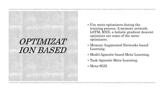 Use meta-optimizers during the
training process. A memory network,
LSTM, RNN, a holistic gradient descent
optimizer are some of the meta-
optimizers.
 Memory Augmented Networks based
Learning.
 Model Agnostic based Meta-Learning.
 Task-Agnostic Meta-Learning.
 Meta-SGD.
 