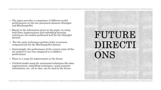  The paper provides a comparison of different model
performances on the two prominent datasets Omniglot
and MiniImageNet.
 Based on the information given in the paper, on using
both Data Augmentation and embedding learning
techniques the models performed well for the Omniglot
dataset.
 But the same techniques produce lower accuracies
comparatively for the MiniImageNet dataset.
 Interestingly, the performance of the current state-of-the-
art models is very low compared to a toddler’s
performance.
 There is a scope for improvement in the future.
 A hybrid model using the mentioned techniques like data-
augmentation, embedding techniques, using semantic
information, etc., all at once, can be used in the future.
 