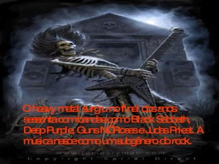 O heavy metal surgiu no final dos anos sessenta com bandas como Black Sabbath, Deep Purple, Guns N’ Roses e Judas Priest. A música nasce como um subgênero do rock.  
