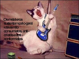 Os metaleros sustentam pelo geral ideias não consumistas, anti-cristãs e anti-conformistas.  