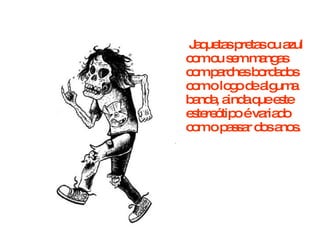 Jaquetas pretas ou azul com ou sem mangas com parches bordados com o logo de alguma banda, ainda que este estereótipo é variado com o passar dos anos.  