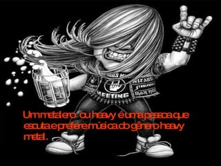Um metalero  ou heavy é uma pessoa que escuta e prefere música do gênero heavy metal.  
