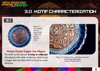 Figure 12. Center of the wall plate decorated
with Islamic calligraphy.
Source: Mevlevi, 2015
PROJECT 1
METAL ENGRAVING
ARTWORK IN
8
Persian Ornate Copper Tray Plaque:
The motif on the tray are focusing on calligraphy
that placed at the center of the tray which its size
is bigger than any other motif as its act as a main
attraction.
Figure 11.
Fine Copper
Persian
Islamic Dish,
1800, Iran
Source:
Mevlevi,
2015
 