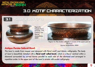 Figure 13. The Arabic calligphy is ornate at the upper part of
the bowl.
Source: AncientPoint, 2009
PROJECT 1
METAL ENGRAVING
ARTWORK IN
9
Antique Persian Safavid Bowl:
This bowl is made from copper and designed with floral motif and Islamic calligraphy. The body
of bowl is beautifully detailed with a floral motif called herati, which is a flower centred within a
diamond surrounded by curved leaves parallel to each side of the diamond and arranged in
repetition order. In the upper part of the bowl is ornate with arabic calligraphy
Figure 8.
Copper Bowl,
Safavid, 17th
Century, Iran
Source:
AncientPoint,
2009
 